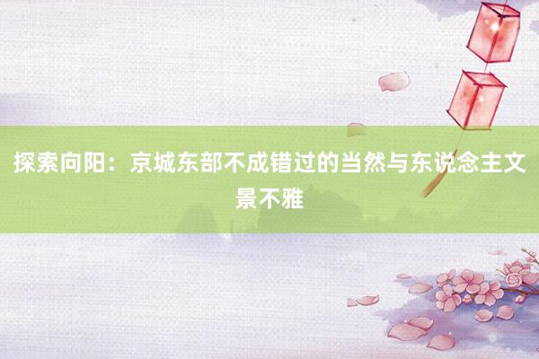 探索向阳：京城东部不成错过的当然与东说念主文景不雅